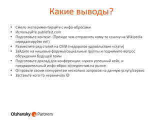 Какие выводы?
• Смело экспериментируйте с инфо-вбросами
• Используйте publicfast.com
• Подготовьте контент. (Прежде чем отправлять кому-то ссылку на Wikipedia
отредактируйте ее!)
• Разместите ряд статей на СМИ (недорогое удовольствие кстати)
• Зайдите на нишевые форумы/социальные группы и поднимите вопрос
обсуждения будущей темы
• Подготовьте доклад для конференции: нужен успешный кейс, и
предварительный инфо-вброс конкурентам на рынке
• Отправьте своим конкурентам несколько запросов на данную услугу/сервис
• Заставьте кого-то нервничать 
 