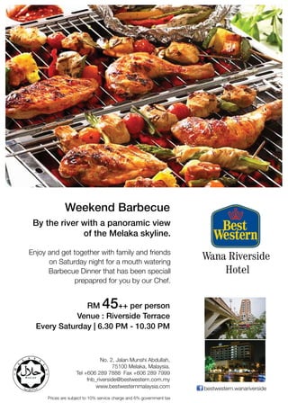 Weekend Barbecue
 By the river with a panoramic view
              of the Melaka skyline.

Enjoy and get together with family and friends
      on Saturday night for a mouth watering
                                                                       Wana Riverside
      Barbecue Dinner that has been speciall                               Hotel
              prepapred for you by our Chef.


               RM                45
                         ++ per person
             Venue : Riverside Terrace
  Every Saturday | 6.30 PM - 10.30 PM



                               No. 2, Jalan Munshi Abdullah,
                                    75100 Melaka, Malaysia.
                    Tel +606 289 7888 Fax +606 289 7999
                         fnb_riverside@bestwestern.com.my
                             www.bestwesternmalaysia.com               bestwestern.wanariverside
      Prices are subject to 10% service charge and 6% government tax
 