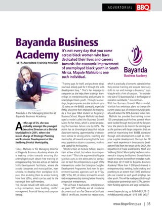 Bayanda Business
Academy
It’s not every day that you come
across black women who have
dedicated their lives and careers
towards the economic improvement
of unemployed black youth in South
Africa. Mapule Mahlulo is one
such individual.
A
t the age of 35, she was
probably amongst the youngest
Executive Directors at a District
Municipality in 2011, where she
was in charge of Strategic Planning
and Economic Development at the
Sedibeng District Municipality.
Today, Mahlulo is the Managing Director
at Bayanda Business Academy where she
is making strides towards ensuring that
unemployed youth obtain free training on
entrepreneurship. She also acts as an External
Skills Development Facilitator, where she
assists companies and municipalities, even
schools, to develop their workplace skills
plan, thus enabling them to access funding
from their SETAs, which can be used for the
training of their staff members.
The courses include soft skills such as lead-
ership motivation, team building, conflict
management, financial literacy and computer
literacy.
“Training pays for itself, and you know what,
you have already paid for it through the skills
development levy.” That’s her message to
companies as she helps them to design learn-
erships in entrepreneurship and artisans for
unemployed black youth. Through learner-
ships, large companies are able to obtain up to
20 points on the BBBEE scorecard, especially
if they also enrol their employees for training.
As a final year MBA student at Regenesys
Business School, Mapule Mahlulo has devel-
oped a model called the Business Growth
Matrix for her thesis, which is aimed at reduc-
ing the business failure rate by 60%. The
matrix has six chronological steps that include
classroom training, apprenticeship or deploy-
ment similar to serving article, coaching and
mentorship, all towards ensuring that the busi-
ness apprentice obtains customers, markets
and capital for the business.
“Doctors train at medical School, lawyers
train at law school, but where do entrepre-
neurs train?” This is the argument that Mapule
Mahlulo uses as she advocates for compa-
nies to train the entrepreneurs as part of the
interventions under the Enterprise Supplier
Development Programme. And even for gov-
ernment business agencies such as NYDA,
GEP, SEDA, IDC, et cetera, to invest in accred-
ited entrepreneurship training before financing
prospective entrepreneurs.
“We all have it backwards, entrepreneurs
are given CIPC certificates and all compliance
documents such as a Tax Clearance Certificate,
BBBEE certificate, Income tax registration,
which is practically a license to operate before
they receive training and acquire necessary
skills to run and manage a business,” says
Mapule with a hint of sarcasm. “No wonder
nine out of 10 businesses fail in the first year of
operation worldwide,” she continues.
With her Business Growth Matrix model,
Mahlulo has ambitious plans to change the
current status quo of entrepreneurship glob-
ally and reduce the 90% business failure rate.
Mahlulo has provided free training to over
100 unemployed youth for free, some of whom
were funded through the Grant of the Services
Seta. She plans to do more in the coming year
as she partners with large companies that are
aimed at maximising their BBBEE scorecard
through skills development as well as enter-
prise supplier development. She says her 18
years’ work experience in the economic devel-
opment field from her tenure at the DBSA, the
Department of Trade and Industry, SEDA and
Sedibeng District Municipality has been instru-
mental in shaping the Business Growth Matrix
based on lessons learned from mistakes made.
What does 2017 hold for Bayanda Business
Academy? More than 1 000 youth trained in
entrepreneurship, welding, boiler making and
plumbing to an extent that 3 000 additional
jobs are created as each youth employs two
other youth. This will be made possible through
collaborative partnerships with SETAs, govern-
ment funding agencies and large companies.
www.bayanda.org.za | 084 475 2910
info@bayanda.org.za | 016 931 0007
Mahlulo is the Managing Director at
Bayanda Business Academy
SETA Accredited Training Provider
www.bbqonline.co.za | 35
A D V E RTO R I A L
 