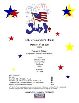 BBQ at Grandpa’s House
                                       Monday, 4th of July
                                                   5-10 PM

                                         Firework Display
                               (Compliments from the City of McAllen)

                                                 Chicken
                                              Grandma’s Rice
                                              Corn Tortillas
                                                Hot Dogs
                                                  Chips
                                                 Beverages
                                                 Ice Cream

Contribution Fee:
Per Adult                                                                     $5
One Adult & One Child (12 & Under)                                            $5
One Adult with 2 Children or with One Child Over 12                           $10
Two Adults with 3 Children (One Child 12 & Over/Under)                        $15
Families Exceeding 4 Family Members                                           $20
If you intend to bring guest(s), (extended family members: in-laws, step-children, friends, etc), please be
prepared to pay for them. All fees must be prepaid prior to 4th of July and No Refunds.

                             ARRIVE EARLY, PARKING IS LIMITED
 
