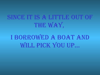 Since it is a little out of the way,  I borrowed a boat and will pick you up… 