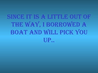 Since it is a little out of the way, I borrowed a boat and will pick you up.. 