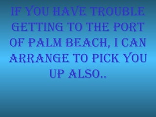 If you have trouble getting to the port of palm beach, I can arrange to pick you up also.. 
