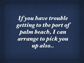 If you have trouble getting to the port of palm beach, I can arrange to pick you up also.. 