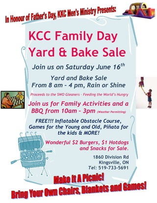KCC Family Day
Yard & Bake Sale
 Join us on Saturday June 16th
      Yard and Bake Sale
 From 8 am – 4 pm, Rain or Shine
Proceeds to the SWO Gleaners – Feeding the World’s Hungry

Join us for Family Activities and a
 BBQ from 10am – 3pm (Weather Permitting)
  FREE!!! Inflatable Obstacle Course,
Games for the Young and Old, Piñata for
           the kids & MORE!
        Wonderful $2 Burgers, $1 Hotdogs
                     and Snacks for Sale.
                                   1860 Division Rd
                                      Kingsville, ON
                                 Tel: 519-733-5691
 