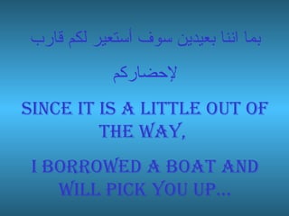 بما اننا بعيدين سوف أستعير لكم قارب لإحضاركم Since it is a little out of the way,  I borrowed a boat and will pick you up… 