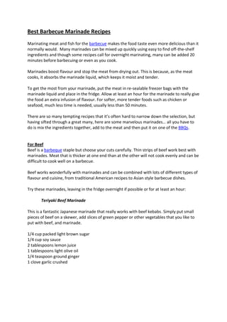 Best Barbecue Marinade Recipes
Marinating meat and fish for the barbecue makes the food taste even more delicious than it
normally would. Many marinades can be mixed up quickly using easy to find off-the-shelf
ingredients and though some recipes call for overnight marinating, many can be added 20
minutes before barbecuing or even as you cook.

Marinades boost flavour and stop the meat from drying out. This is because, as the meat
cooks, it absorbs the marinade liquid, which keeps it moist and tender.

To get the most from your marinade, put the meat in re-sealable freezer bags with the
marinade liquid and place in the fridge. Allow at least an hour for the marinade to really give
the food an extra infusion of flavour. For softer, more tender foods such as chicken or
seafood, much less time is needed, usually less than 50 minutes.

There are so many tempting recipes that it’s often hard to narrow down the selection, but
having sifted through a great many, here are some marvelous marinades… all you have to
do is mix the ingredients together, add to the meat and then put it on one of the BBQs.


For Beef
Beef is a barbeque staple but choose your cuts carefully. Thin strips of beef work best with
marinades. Meat that is thicker at one end than at the other will not cook evenly and can be
difficult to cook well on a barbecue.

Beef works wonderfully with marinades and can be combined with lots of different types of
flavour and cuisine, from traditional American recipes to Asian style barbecue dishes.

Try these marinades, leaving in the fridge overnight if possible or for at least an hour:

       Teriyaki Beef Marinade

This is a fantastic Japanese marinade that really works with beef kebabs. Simply put small
pieces of beef on a skewer, add slices of green pepper or other vegetables that you like to
put with beef, and marinade.

1/4 cup packed light brown sugar
1/4 cup soy sauce
2 tablespoons lemon juice
1 tablespoons light olive oil
1/4 teaspoon ground ginger
1 clove garlic crushed
 