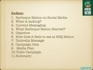 Index:
1. Barbeque Nation on Social Media
2. What is lacking?
3. Current Messaging
4. What Barbeque Nation Started?
5. Objective
6. How does it feels to eat at BBQ Nation
7. Umbrella Message
8. Campaign Idea
9. Media Plan
10.Video Campaign
11.Summary
 