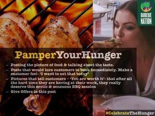 PamperYourHunger
– Posting the picture of food & talking about the taste.
– Posts that would lure customers to book immediately. Make a
customer feel- ‘I want to eat that today’
– Pictures that tell customers – ‘You are worth it’- that after all
the hard time they are having at their work, they really
deserve this erotic & sensuous BBQ session
– Give Offers in this post
#CelebrateTheHunger
 