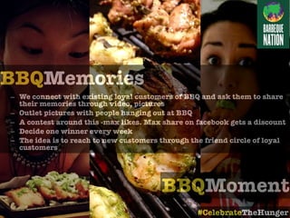 BBQMoment
BBQMemories
– We connect with existing loyal customers of BBQ and ask them to share
their memories through video, pictures
– Outlet pictures with people hanging out at BBQ
– A contest around this -max likes. Max share on facebook gets a discount
– Decide one winner every week
– The idea is to reach to new customers through the friend circle of loyal
customers
#CelebrateTheHunger
 
