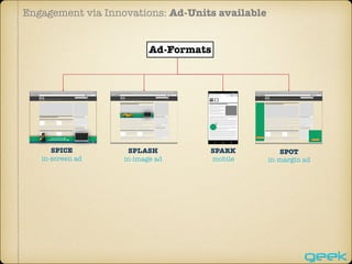 Engagement via Innovations: Ad-Units available
SPICE
in-screen ad
Home | Link1 | Link2 | Link3 | Link4
SPLASH
in-image ad
Home | Link1 | Link2 | Link3 | Link4
SPOT
in-margin ad
Home | Link1 | Link2 | Link3 | Link4
SPARK
mobile
Ad-Formats
 