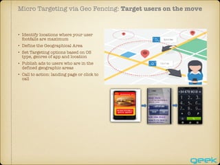 Micro Targeting via Geo Fencing: Target users on the move
• Identify locations where your user
footfalls are maximum
• Define the Geographical Area
• Set Targeting options based on OS
type, genres of app and location
• Publish ads to users who are in the
defined geographic areas
• Call to action: landing page or click to
call
 