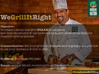 WeGrillItRight
Objective -
To create a series that give GYAAN to people on
how they should grill & use barbecue by expert showcasing them the
complete grilling process
Communication: Get your grills on! Because we are going teach you how
to use your Barbecue & how to grill.
Platform: Facebook (FB Live)
Result: word of Mouth marketing/Huge Traction
#CelebrateGrilling
 