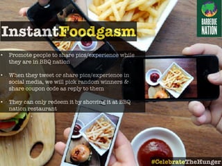 • Promote people to share pics/experience while
they are in BBQ nation
• When they tweet or share pics/experience in
social media, we will pick random winners &
share coupon code as reply to them
• They can only redeem it by showing it at BBQ
nation restaurant
InstantFoodgasm
#CelebrateTheHunger
 