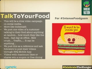 For #IntenseFoodgasm
• This will be a viral video campaign
on social media.
• More like dubsmash
• We post one video of a customer
talking to their food about anything
at random… how much they like the
food… bad day at office.. New
crush…. Traffic,…. It can be
anything…
• We post this as a reference and ask
followers to post their videos
through BBQ Mobile App
• Videos with maximum likes or
shares win a coupon or free dining
TalkToYourFood
#CelebrateTheHunger
 