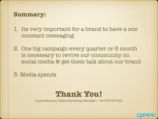 Summary:
1. Its very important for a brand to have a one
constant messaging
2. One big campaign every quarter or 6 month
is necessary to revive our community on
social media & get them talk about our brand
3. Media spends
Thank You!
Sumit Maurya| Digital Marketing Manager | +91-8767371460
 