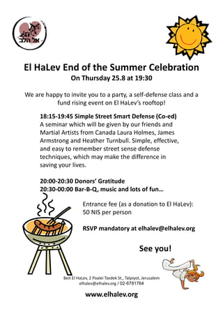 El HaLev End of the Summer Celebration
                  On Thursday 25.8 at 19:30

We are happy to invite you to a party, a self-defense class and a
          fund rising event on El HaLev’s rooftop!

     18:15-19:45 Simple Street Smart Defense (Co-ed)
     A seminar which will be given by our friends and
     Martial Artists from Canada Laura Holmes, James
     Armstrong and Heather Turnbull. Simple, effective,
     and easy to remember street sense defense
     techniques, which may make the difference in
     saving your lives.

     20:00-20:30 Donors’ Gratitude
     20:30-00:00 Bar-B-Q, music and lots of fun…

                        Entrance fee (as a donation to El HaLev):
                        50 NIS per person

                        RSVP mandatory at elhalev@elhalev.org


                                                         See you!


              Beit El HaLev, 2 Poalei Tzedek St., Talpiyot, Jerusalem
                       elhalev@elhalev.org / 02-6781764

                          www.elhalev.org
 