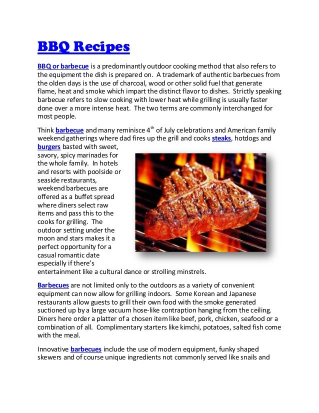 BBQ Recipes
BBQ or barbecue is a predominantly outdoor cooking method that also refers to
the equipment the dish is prepared on. A trademark of authentic barbecues from
the olden days is the use of charcoal, wood or other solid fuel that generate
flame, heat and smoke which impart the distinct flavor to dishes. Strictly speaking
barbecue refers to slow cooking with lower heat while grilling is usually faster
done over a more intense heat. The two terms are commonly interchanged for
most people.
Think barbecue and many reminisce 4th
of July celebrations and American family
weekend gatherings where dad fires up the grill and cooks steaks, hotdogs and
burgers basted with sweet,
savory, spicy marinades for
the whole family. In hotels
and resorts with poolside or
seaside restaurants,
weekend barbecues are
offered as a buffet spread
where diners select raw
items and pass this to the
cooks for grilling. The
outdoor setting under the
moon and stars makes it a
perfect opportunity for a
casual romantic date
especially if there’s
entertainment like a cultural dance or strolling minstrels.
Barbecues are not limited only to the outdoors as a variety of convenient
equipment can now allow for grilling indoors. Some Korean and Japanese
restaurants allow guests to grill their own food with the smoke generated
suctioned up by a large vacuum hose-like contraption hanging from the ceiling.
Diners here order a platter of a chosen item like beef, pork, chicken, seafood or a
combination of all. Complimentary starters like kimchi, potatoes, salted fish come
with the meal.
Innovative barbecues include the use of modern equipment, funky shaped
skewers and of course unique ingredients not commonly served like snails and
 