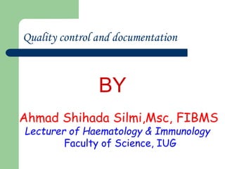 Quality control and documentation
Ahmad Shihada Silmi,Msc, FIBMS
Lecturer of Haematology & Immunology
Faculty of Science, IUG
BY
 