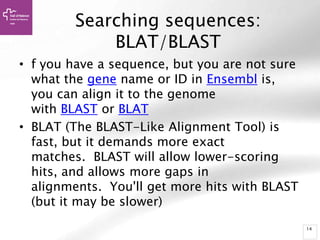 14
Searching sequences:
BLAT/BLAST
• f you have a sequence, but you are not sure
what the gene name or ID in Ensembl is,
you can align it to the genome
with BLAST or BLAT
• BLAT (The BLAST-Like Alignment Tool) is
fast, but it demands more exact
matches. BLAST will allow lower-scoring
hits, and allows more gaps in
alignments. You'll get more hits with BLAST
(but it may be slower)
 
