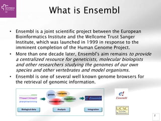 2
What is Ensembl
• Ensembl is a joint scientific project between the European
Bioinformatics Institute and the Wellcome Trust Sanger
Institute, which was launched in 1999 in response to the
imminent completion of the Human Genome Project.
• More than one decade later, Ensembl's aim remains to provide
a centralized resource for geneticists, molecular biologists
and other researchers studying the genomes of our own
species and other vertebrates and model organisms.
• Ensembl is one of several well known genome browsers for
the retrieval of genomic information.
 