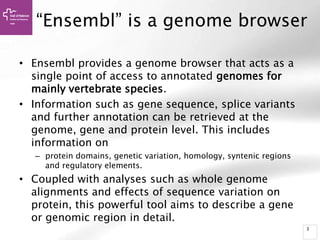 3
“Ensembl” is a genome browser
• Ensembl provides a genome browser that acts as a
single point of access to annotated genomes for
mainly vertebrate species.
• Information such as gene sequence, splice variants
and further annotation can be retrieved at the
genome, gene and protein level. This includes
information on
– protein domains, genetic variation, homology, syntenic regions
and regulatory elements.
• Coupled with analyses such as whole genome
alignments and effects of sequence variation on
protein, this powerful tool aims to describe a gene
or genomic region in detail.
 