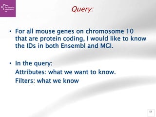 51
Query:
• For all mouse genes on chromosome 10
that are protein coding, I would like to know
the IDs in both Ensembl and MGI.
• In the query:
Attributes: what we want to know.
Filters: what we know
 