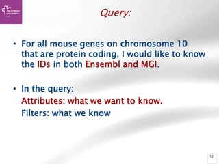 52
Query:
• For all mouse genes on chromosome 10
that are protein coding, I would like to know
the IDs in both Ensembl and MGI.
• In the query:
Attributes: what we want to know.
Filters: what we know
 
