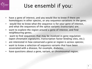 6
Use ensembl if you:
• have a gene of interest, and you would like to know if there are
homologues in other species, or any sequence variations in the gene;
• would like to know what the sequence is for your gene of interest,
and what the sequences of the splice variants (transcripts) are;
• want to explore the region around a gene of interest, and find
neighbouring genes;
• want to find sequences that may be involved in gene regulation
(open chromatin signatures, transcription factor binding sites, etc.);
• are interested in how conserved a gene or region is across species;
• want to know a selection of sequence variants that have been
associated with a disease, for example, diabetes;
• have questions about a gene, variant, or chromosomal region;
 