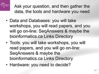 77
Ask your question, and then gather the
data, the tools and hardware you need
• Data and Databases: you will take
workshops, you will read papers, and you
will go on-line: SeqAnswers & maybe the
bioinformatics.ca Links Directory
• Tools: you will take workshops, you will
read papers, and you will go on-line:
SeqAnswers & maybe the
bioinformatics.ca Links Directory
• Hardware: you need to decide?
 
