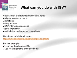 What can you do with IGV?
Visualization of different genomic data types:
 aligned sequence reads
 mutations
 copy number
 RNA interference screens
 gene expression
 methylation and genomic annotations
List of supported data formats:
http://www.broadinstitute.org/software/igv/FileFormats
For this example:
 *.bam for the alignment file
 *.gtf for the genome annotation data
 