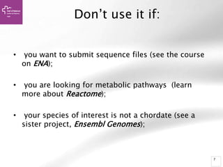 7
Don’t use it if:
• you want to submit sequence files (see the course
on ENA);
• you are looking for metabolic pathways (learn
more about Reactome);
• your species of interest is not a chordate (see a
sister project, Ensembl Genomes);
 