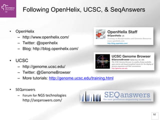 92
Following OpenHelix, UCSC, & SeqAnswers
• OpenHelix
– http://www.openhelix.com/
– Twitter: @openhelix
– Blog: http://blog.openhelix.com/
• UCSC
– http://genome.ucsc.edu/
– Twitter: @GenomeBrowser
– More tutorials: http://genome.ucsc.edu/training.html
• SEQanswers
– Forum for NGS technologies
http://seqanswers.com/
 