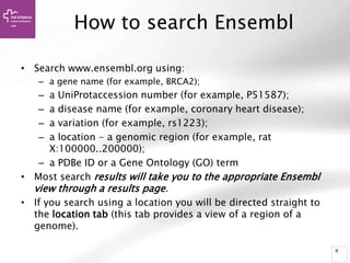 9
How to search Ensembl
• Search www.ensembl.org using:
– a gene name (for example, BRCA2);
– a UniProtaccession number (for example, P51587);
– a disease name (for example, coronary heart disease);
– a variation (for example, rs1223);
– a location - a genomic region (for example, rat
X:100000..200000);
– a PDBe ID or a Gene Ontology (GO) term
• Most search results will take you to the appropriate Ensembl
view through a results page.
• If you search using a location you will be directed straight to
the location tab (this tab provides a view of a region of a
genome).
 