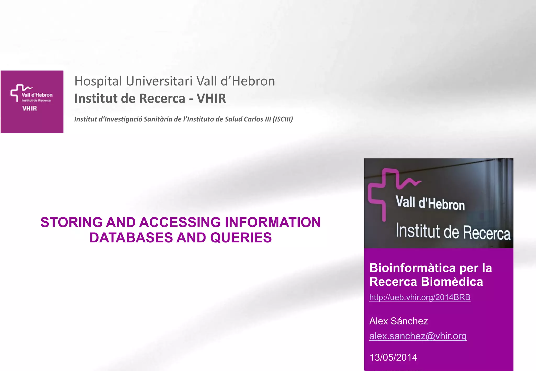 Hospital Universitari Vall d’Hebron
Institut de Recerca - VHIR
Institut d’Investigació Sanitària de l’Instituto de Salud Carlos III (ISCIII)
Bioinformàtica per la
Recerca Biomèdica
http://ueb.vhir.org/2014BRB
Alex Sánchez
alex.sanchez@vhir.org
13/05/2014
STORING AND ACCESSING INFORMATION
DATABASES AND QUERIES
 