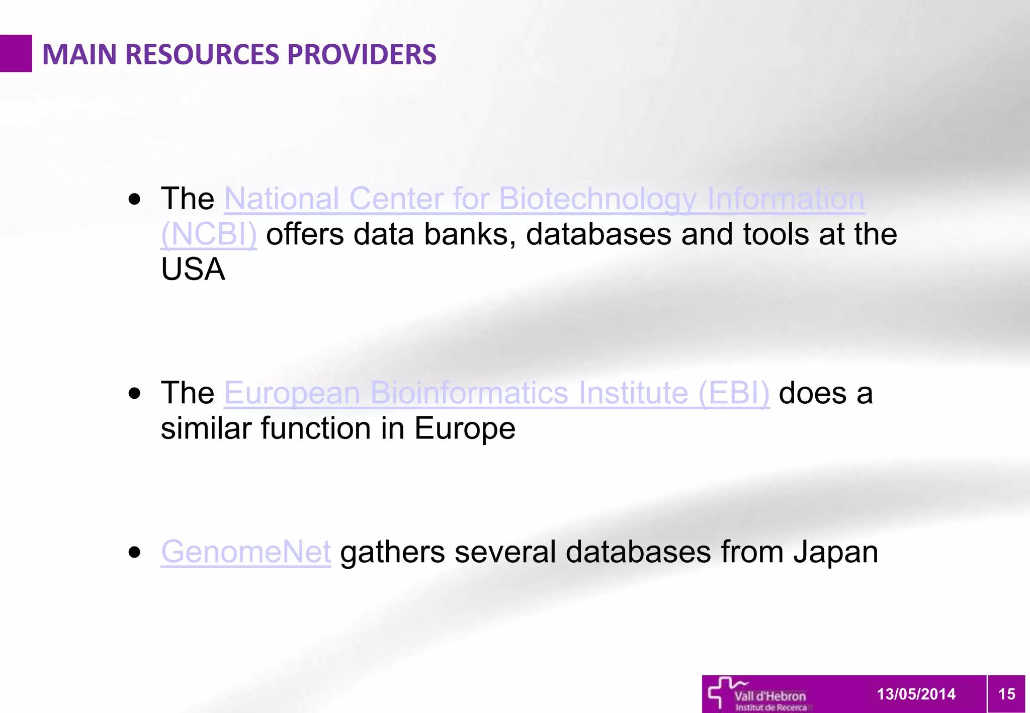 MAIN RESOURCES PROVIDERS
1513/05/2014
• The National Center for Biotechnology Information
(NCBI) offers data banks, databases and tools at the
USA
• The European Bioinformatics Institute (EBI) does a
similar function in Europe
• GenomeNet gathers several databases from Japan
 