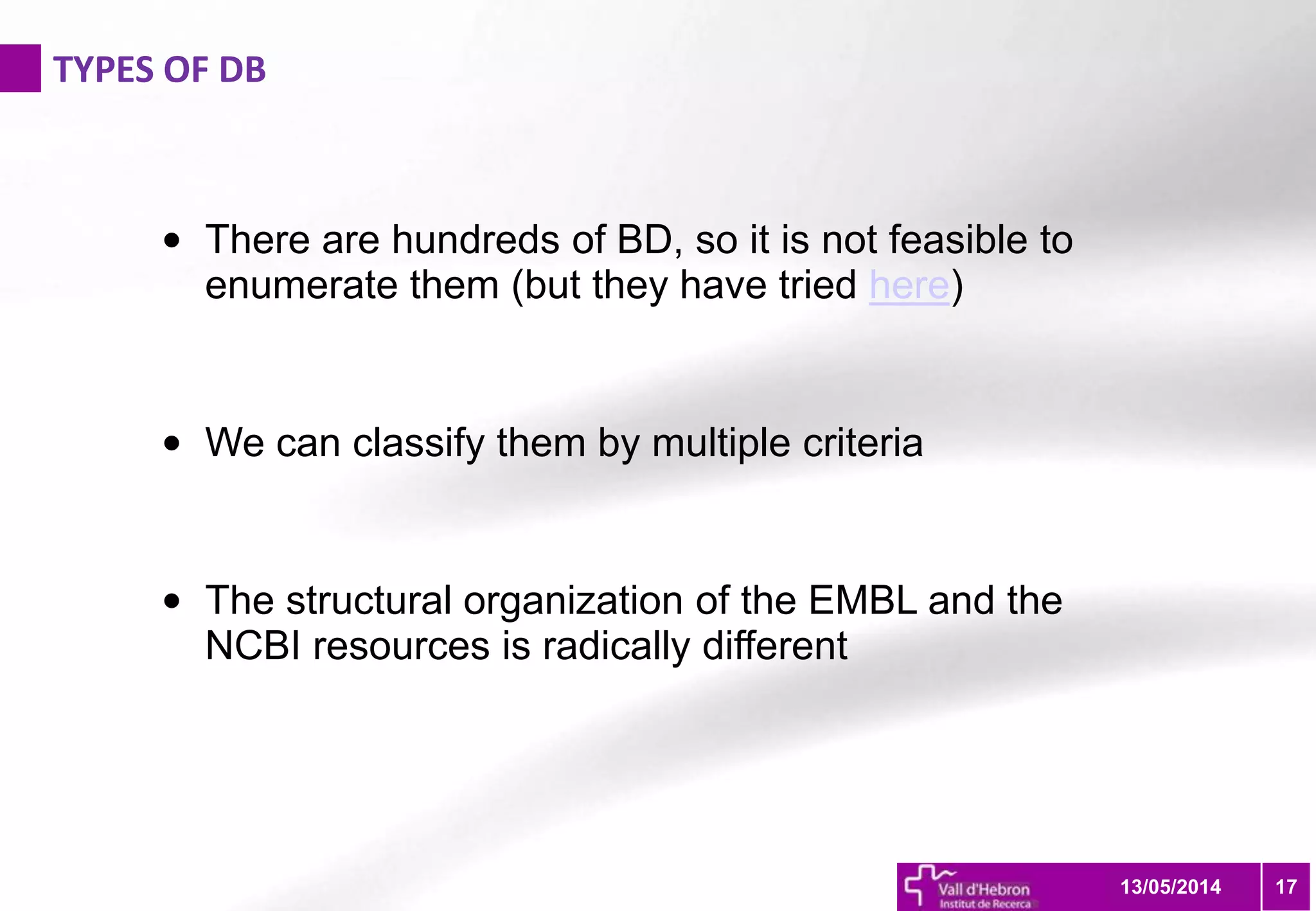 TYPES OF DB
1713/05/2014
• There are hundreds of BD, so it is not feasible to
enumerate them (but they have tried here)
• We can classify them by multiple criteria
• The structural organization of the EMBL and the
NCBI resources is radically different
 