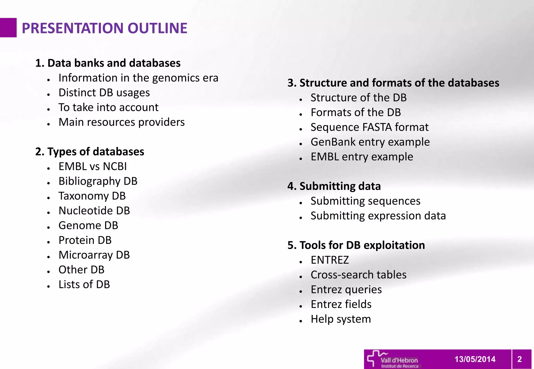 1. Data banks and databases
● Information in the genomics era
● Distinct DB usages
● To take into account
● Main resources providers
2. Types of databases
● EMBL vs NCBI
● Bibliography DB
● Taxonomy DB
● Nucleotide DB
● Genome DB
● Protein DB
● Microarray DB
● Other DB
● Lists of DB
PRESENTATION OUTLINE
213/05/2014
3. Structure and formats of the databases
● Structure of the DB
● Formats of the DB
● Sequence FASTA format
● GenBank entry example
● EMBL entry example
4. Submitting data
● Submitting sequences
● Submitting expression data
5. Tools for DB exploitation
● ENTREZ
● Cross-search tables
● Entrez queries
● Entrez fields
● Help system
 