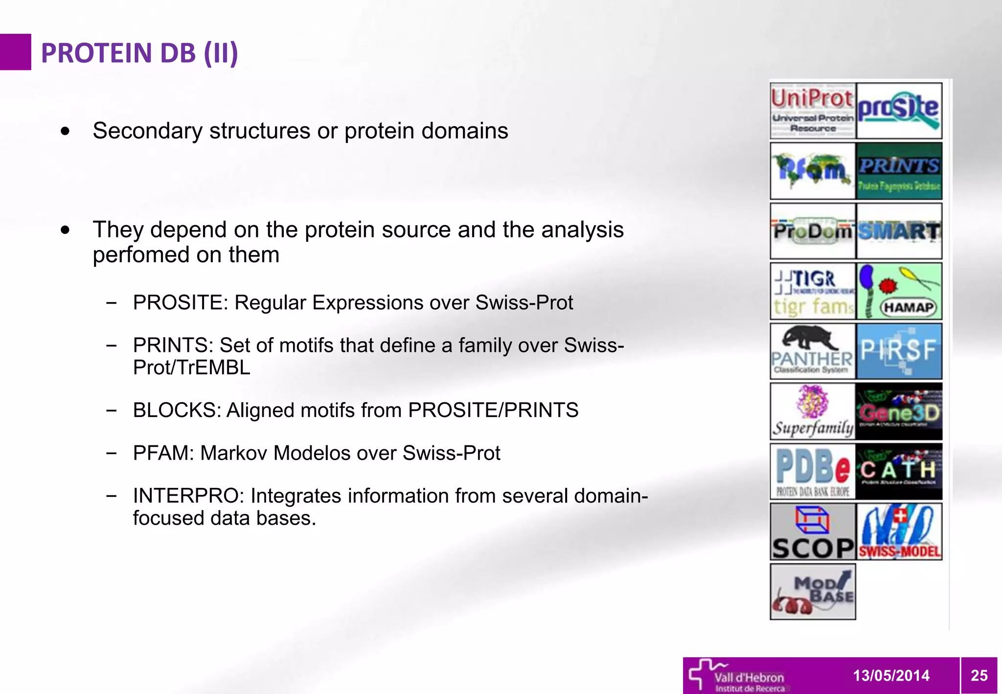 PROTEIN DB (II)
2513/05/2014
• Secondary structures or protein domains
• They depend on the protein source and the analysis
perfomed on them
– PROSITE: Regular Expressions over Swiss-Prot
– PRINTS: Set of motifs that define a family over Swiss-
Prot/TrEMBL
– BLOCKS: Aligned motifs from PROSITE/PRINTS
– PFAM: Markov Modelos over Swiss-Prot
– INTERPRO: Integrates information from several domain-
focused data bases.
 