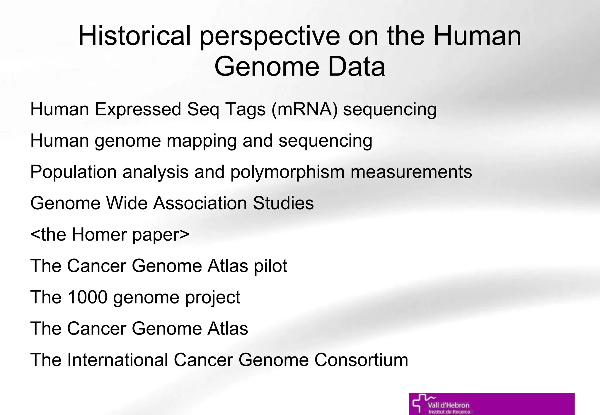Historical perspective on the Human
Genome Data
Human Expressed Seq Tags (mRNA) sequencing
Human genome mapping and sequencing
Population analysis and polymorphism measurements
Genome Wide Association Studies
<the Homer paper>
The Cancer Genome Atlas pilot
The 1000 genome project
The Cancer Genome Atlas
The International Cancer Genome Consortium
 