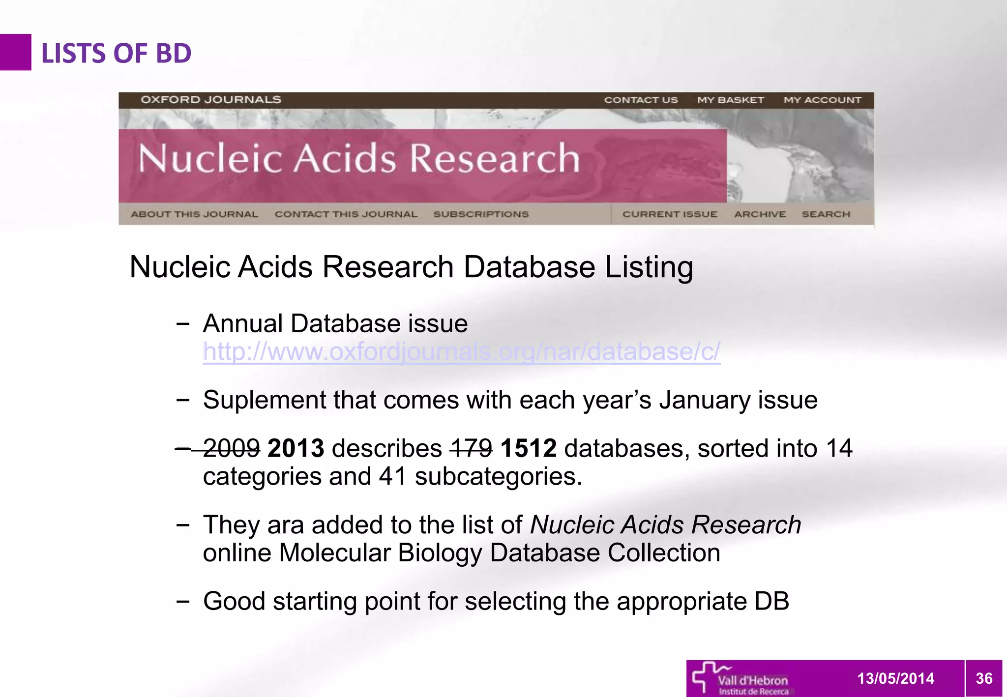 LISTS OF BD
3613/05/2014
Nucleic Acids Research Database Listing
– Annual Database issue
http://www.oxfordjournals.org/nar/database/c/
– Suplement that comes with each year’s January issue
– 2009 2013 describes 179 1512 databases, sorted into 14
categories and 41 subcategories.
– They ara added to the list of Nucleic Acids Research
online Molecular Biology Database Collection
– Good starting point for selecting the appropriate DB
 