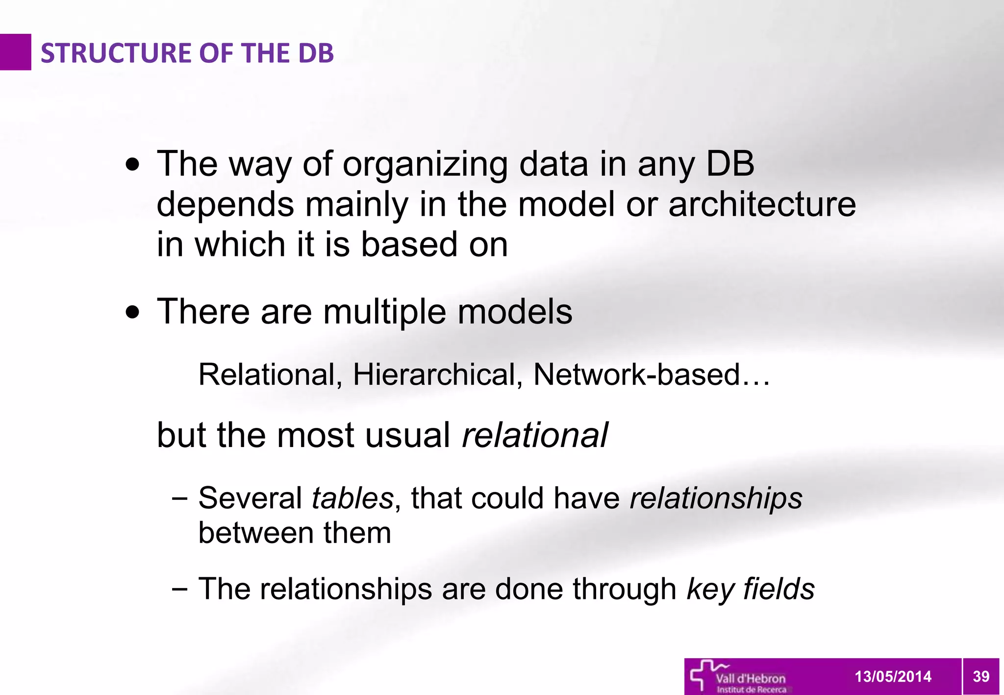 STRUCTURE OF THE DB
3913/05/2014
• The way of organizing data in any DB
depends mainly in the model or architecture
in which it is based on
• There are multiple models
Relational, Hierarchical, Network-based…
but the most usual relational
– Several tables, that could have relationships
between them
– The relationships are done through key fields
 