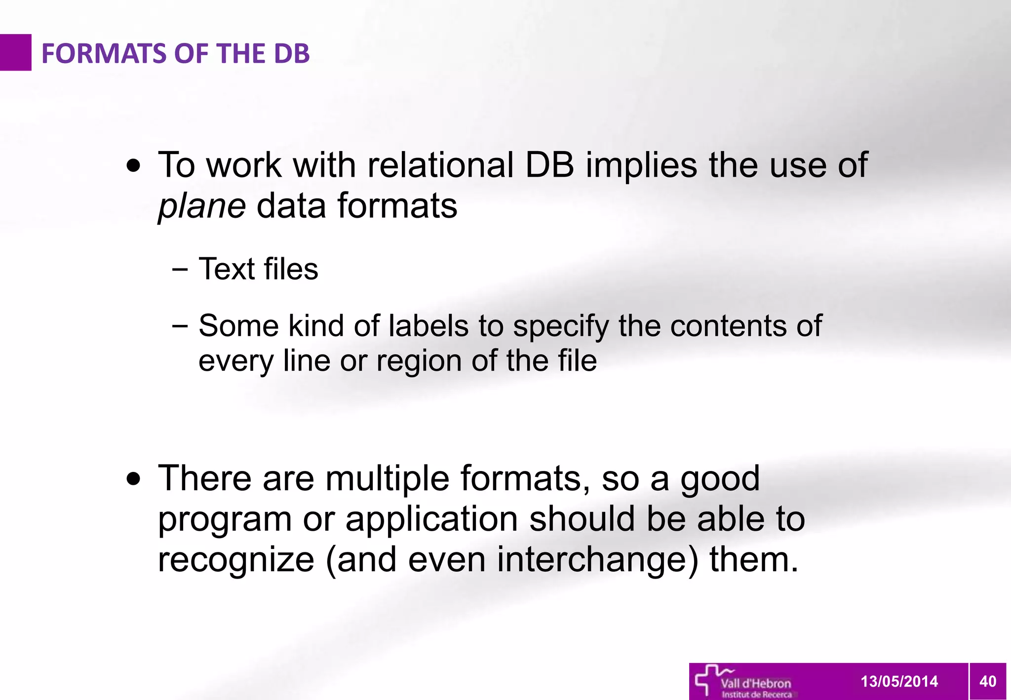 FORMATS OF THE DB
4013/05/2014
• To work with relational DB implies the use of
plane data formats
– Text files
– Some kind of labels to specify the contents of
every line or region of the file
• There are multiple formats, so a good
program or application should be able to
recognize (and even interchange) them.
 
