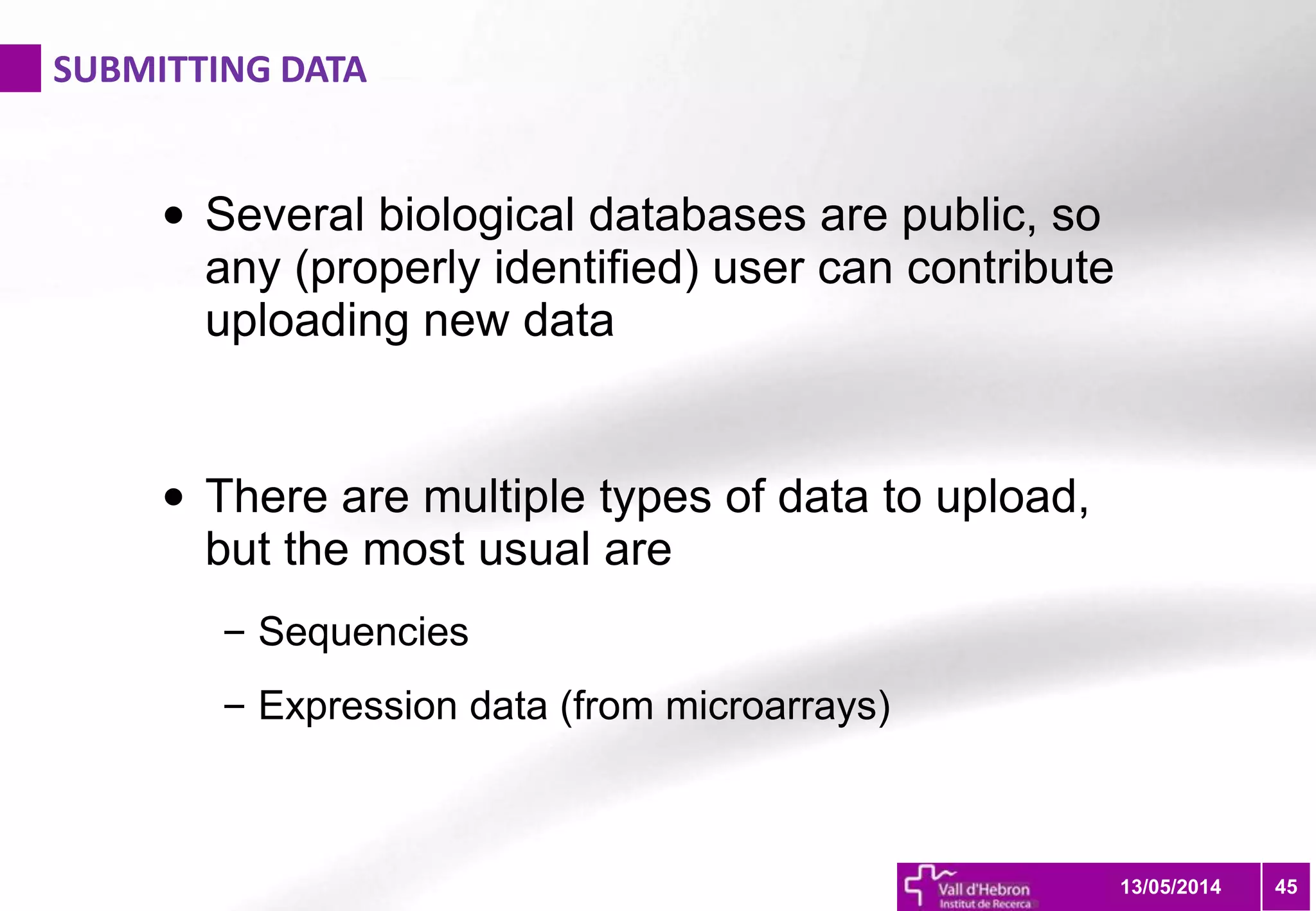 SUBMITTING DATA
4513/05/2014
• Several biological databases are public, so
any (properly identified) user can contribute
uploading new data
• There are multiple types of data to upload,
but the most usual are
– Sequencies
– Expression data (from microarrays)
 