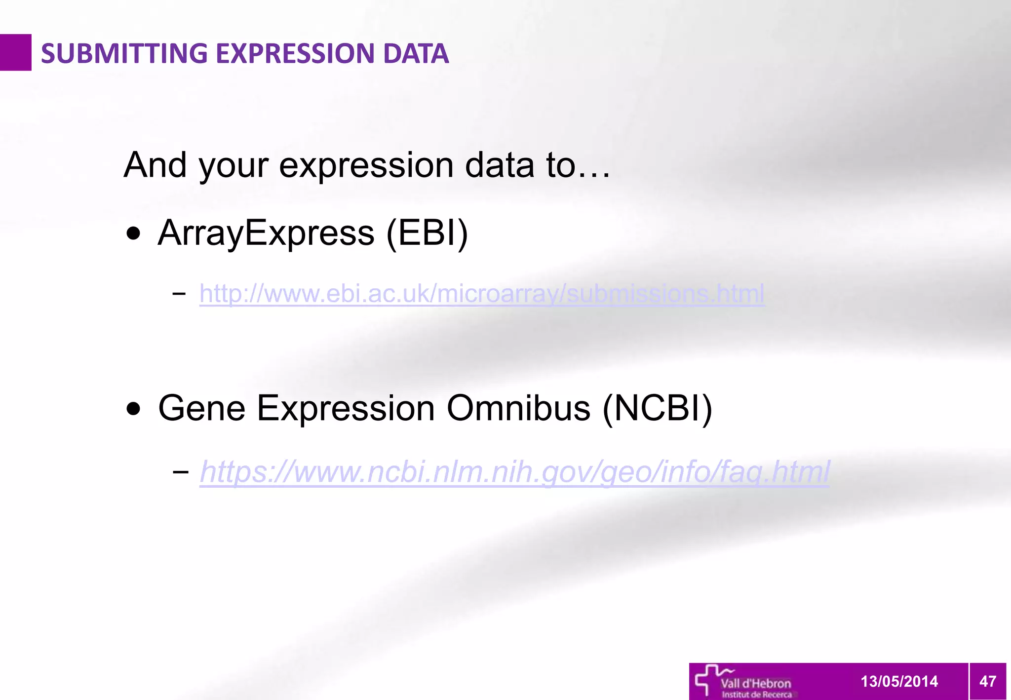SUBMITTING EXPRESSION DATA
4713/05/2014
And your expression data to…
• ArrayExpress (EBI)
– http://www.ebi.ac.uk/microarray/submissions.html
• Gene Expression Omnibus (NCBI)
– https://www.ncbi.nlm.nih.gov/geo/info/faq.html
 