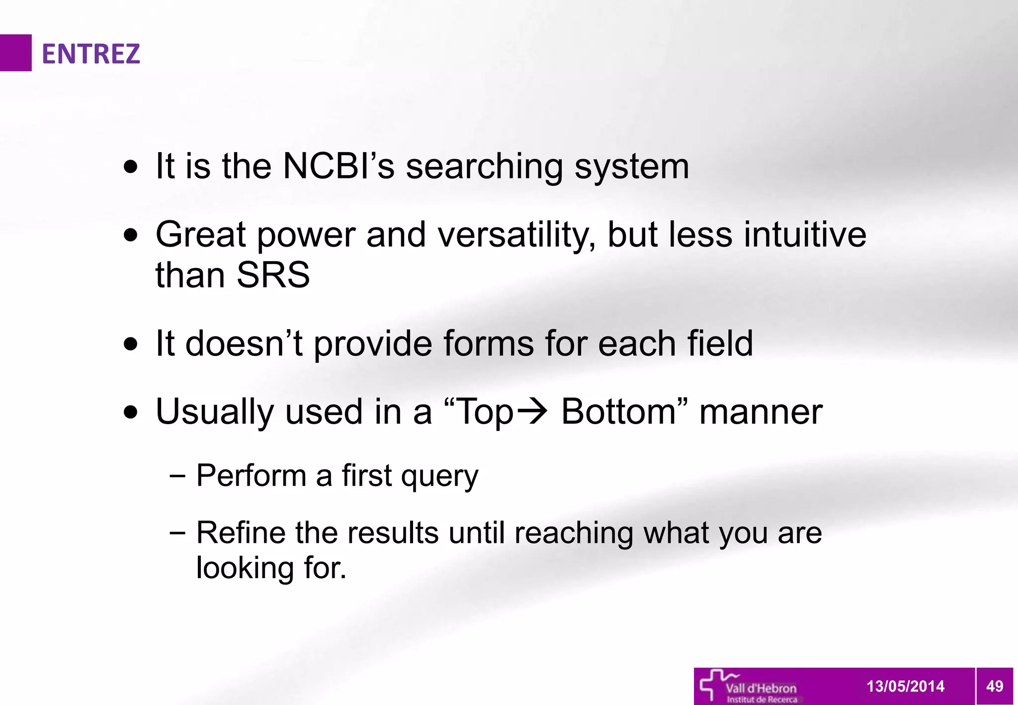 ENTREZ
4913/05/2014
• It is the NCBI’s searching system
• Great power and versatility, but less intuitive
than SRS
• It doesn’t provide forms for each field
• Usually used in a “Top Bottom” manner
– Perform a first query
– Refine the results until reaching what you are
looking for.
 