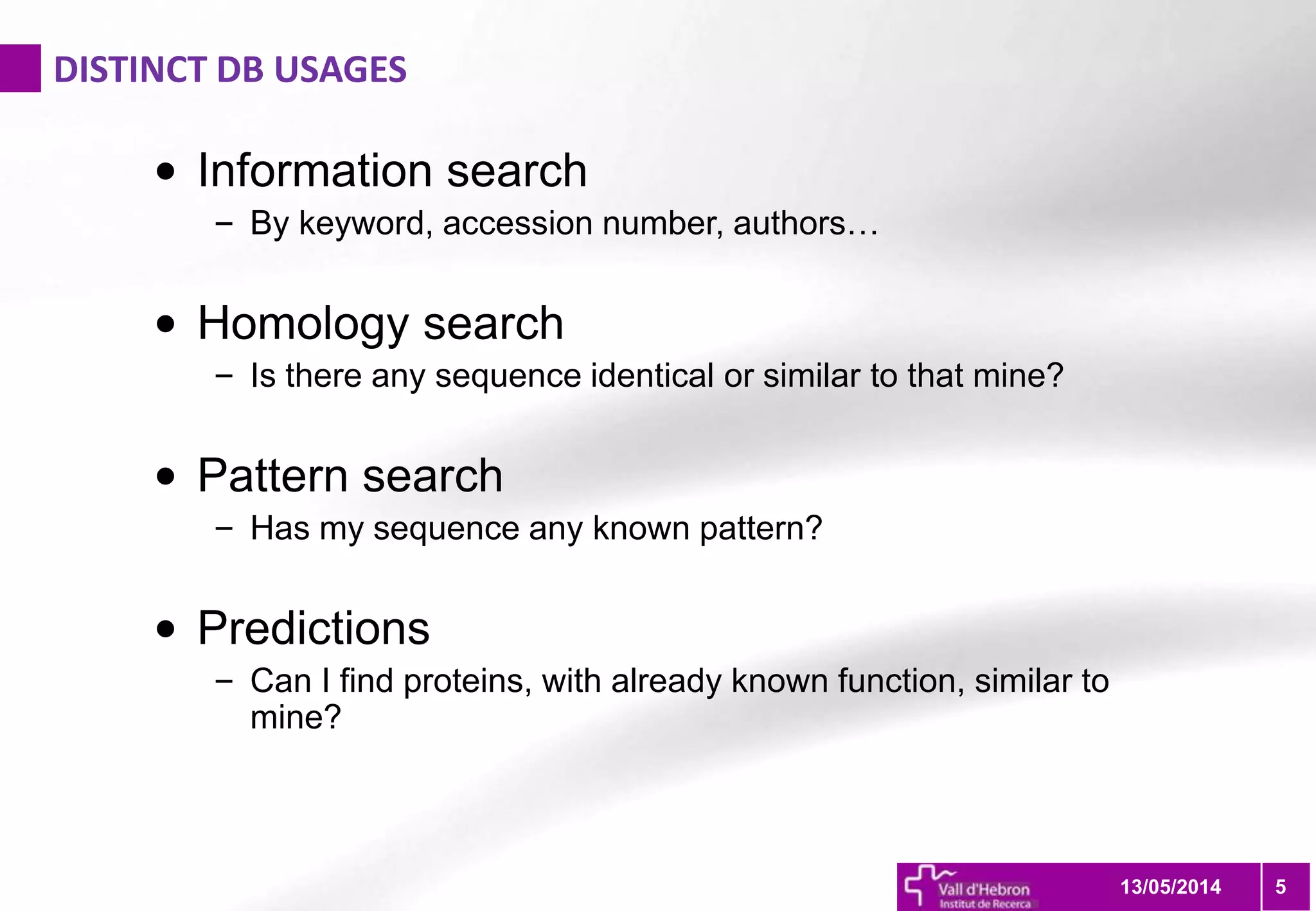 DISTINCT DB USAGES
5
• Information search
– By keyword, accession number, authors…
• Homology search
– Is there any sequence identical or similar to that mine?
• Pattern search
– Has my sequence any known pattern?
• Predictions
– Can I find proteins, with already known function, similar to
mine?
13/05/2014
 