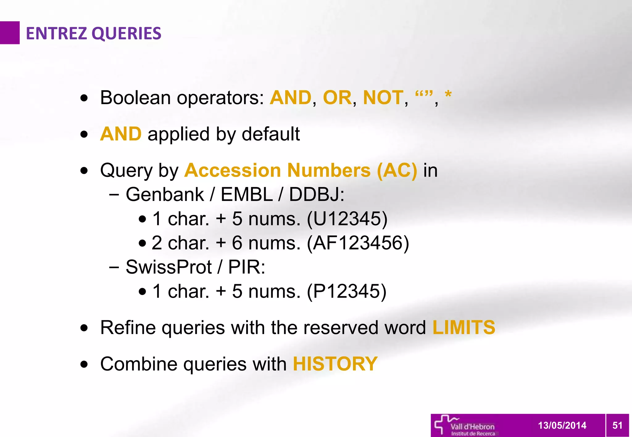 ENTREZ QUERIES
5113/05/2014
• Boolean operators: AND, OR, NOT, “”, *
• AND applied by default
• Query by Accession Numbers (AC) in
– Genbank / EMBL / DDBJ:
• 1 char. + 5 nums. (U12345)
• 2 char. + 6 nums. (AF123456)
– SwissProt / PIR:
• 1 char. + 5 nums. (P12345)
• Refine queries with the reserved word LIMITS
• Combine queries with HISTORY
 