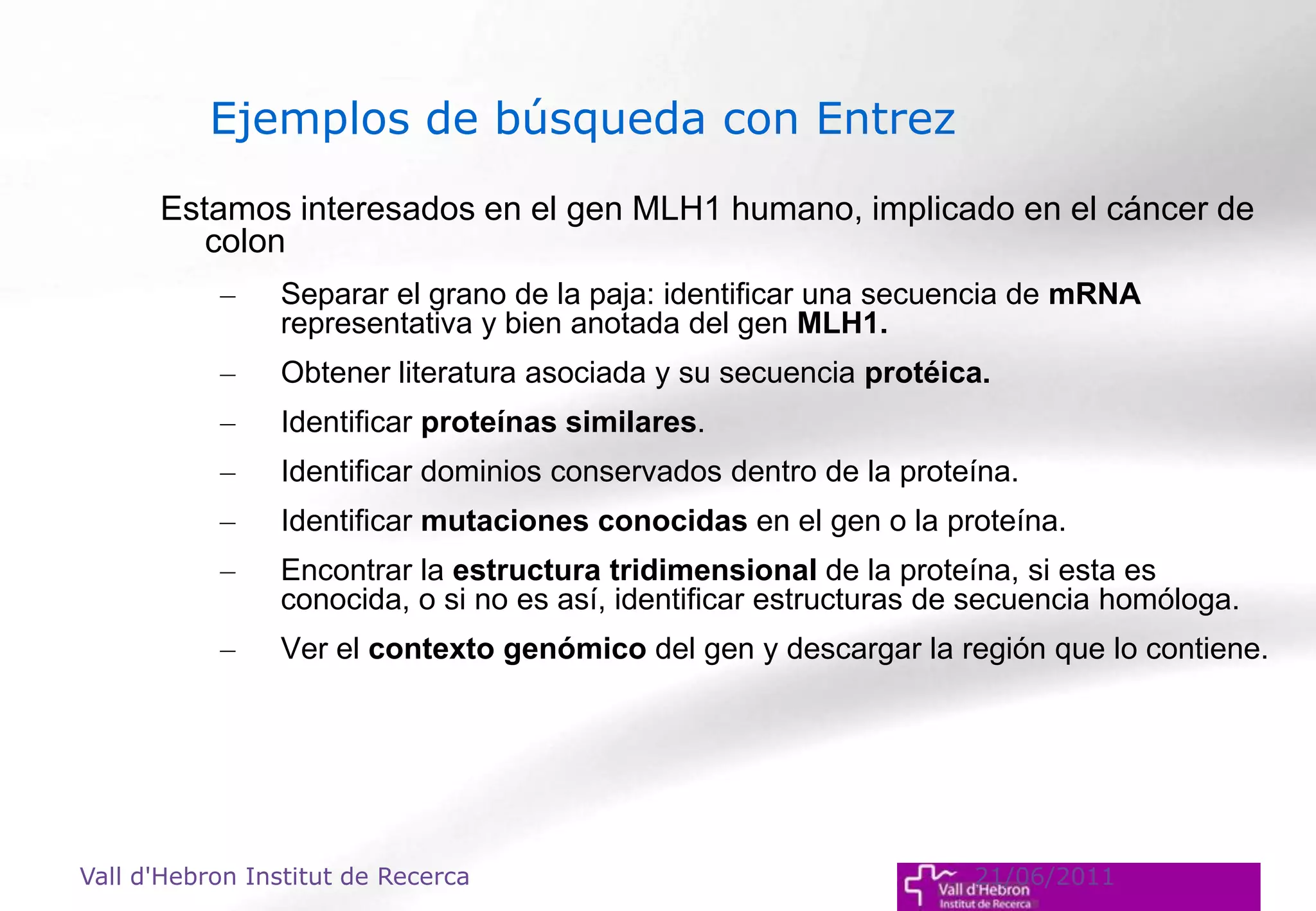 Estamos interesados en el gen MLH1 humano, implicado en el cáncer de
colon
– Separar el grano de la paja: identificar una secuencia de mRNA
representativa y bien anotada del gen MLH1.
– Obtener literatura asociada y su secuencia protéica.
– Identificar proteínas similares.
– Identificar dominios conservados dentro de la proteína.
– Identificar mutaciones conocidas en el gen o la proteína.
– Encontrar la estructura tridimensional de la proteína, si esta es
conocida, o si no es así, identificar estructuras de secuencia homóloga.
– Ver el contexto genómico del gen y descargar la región que lo contiene.
Vall d'Hebron Institut de Recerca 21/06/2011
Ejemplos de búsqueda con Entrez
 