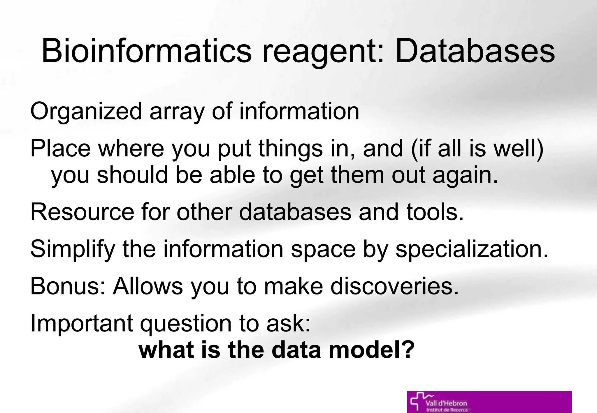 Bioinformatics reagent: Databases
Organized array of information
Place where you put things in, and (if all is well)
you should be able to get them out again.
Resource for other databases and tools.
Simplify the information space by specialization.
Bonus: Allows you to make discoveries.
Important question to ask:
what is the data model?
 
